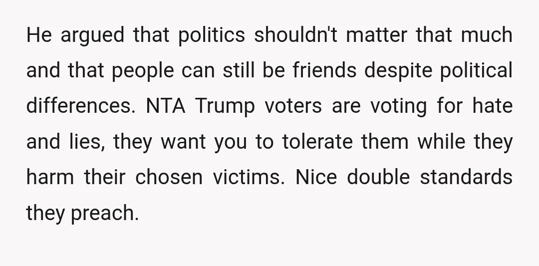 He argued that politics shouldn't matter that much and that people can still be friends despite political differences. NTA Trump voters are voting for hate and lies, they want you...