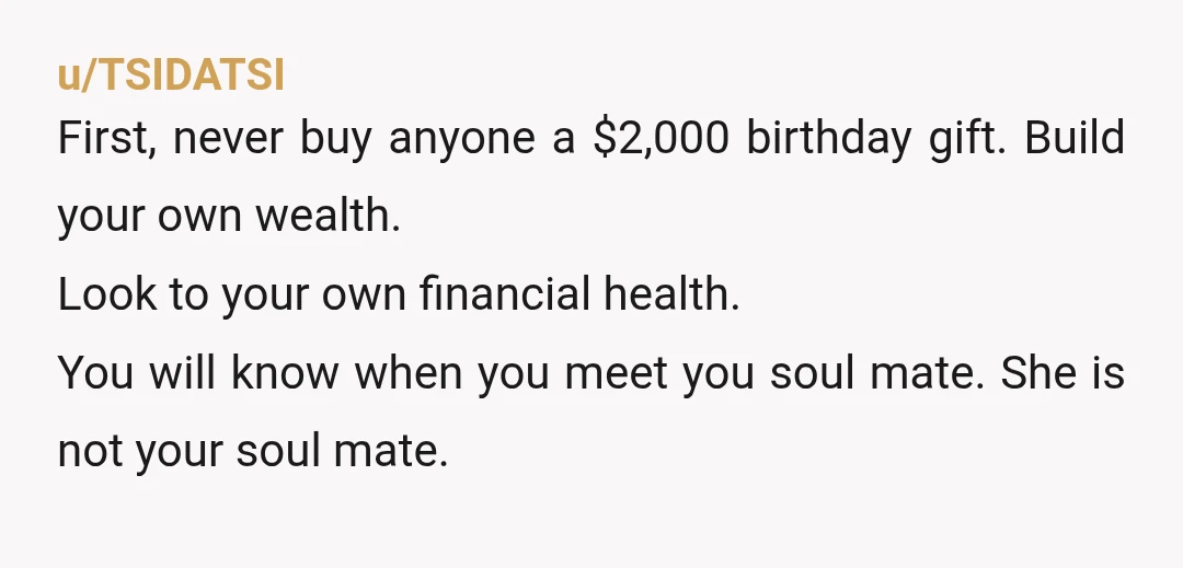 u/TSIDATSI First, never buy anyone a $2,000 birthday gift. Build your own wealth. Look to your own financial health. You will know when you meet you soul mate. She is...