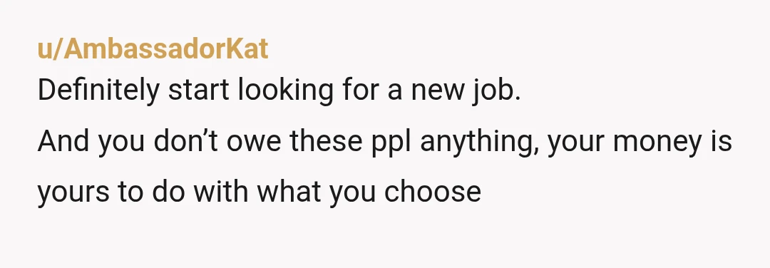 u/AmbassadorKat
Definitely start looking for a new job.
And you don’t owe these ppl anything, your money is yours to do with what you choose