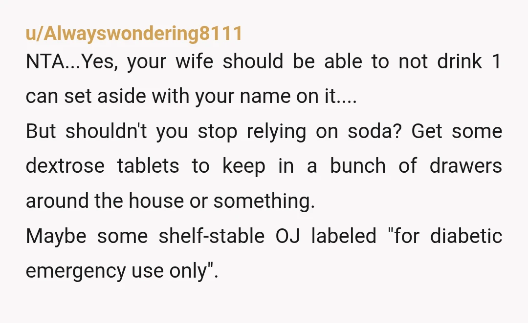 u/Alwayswondering8111 NTA...Yes, your wife should be able to not drink 1 can set aside with your name on it.... But shouldn't you stop relying on soda? Get some dextrose tablets...