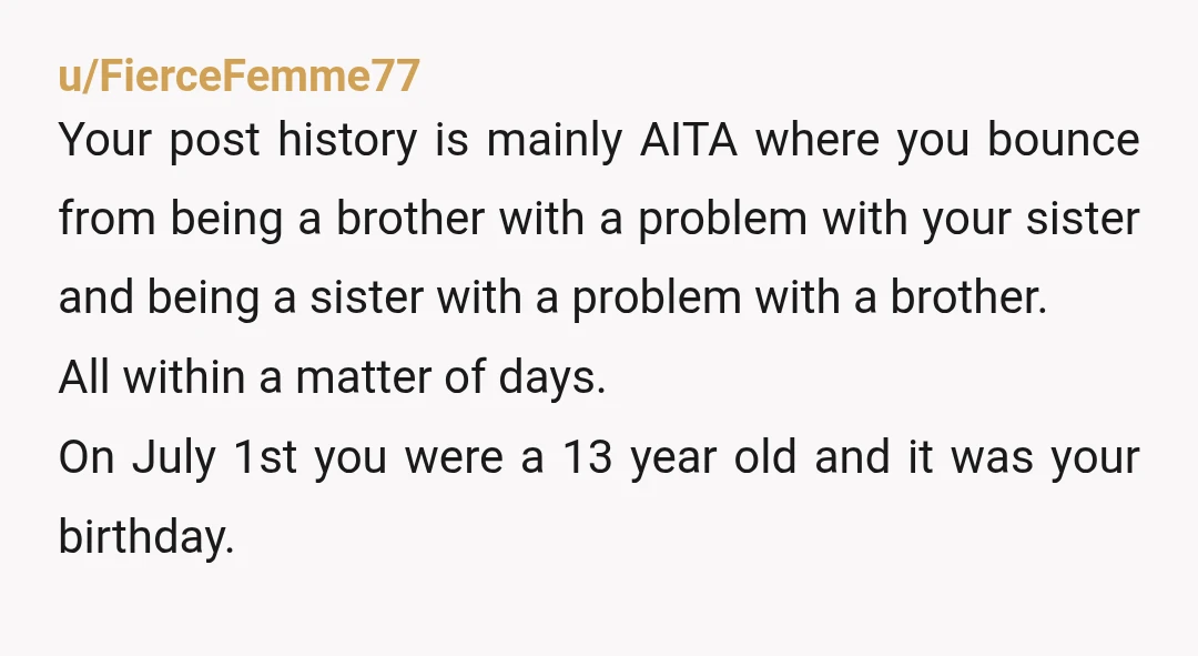 u/FierceFemme77 Your post history is mainly AITA where you bounce from being a brother with a problem with your sister and being a sister with a problem with a brother....