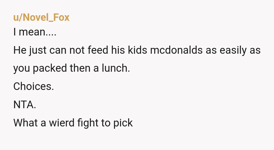 u/Novel_Fox
I mean....
He just can not feed his kids mcdonalds as easily as you packed then a lunch.
Choices.
NTA.
What a wierd fight to pickÂ