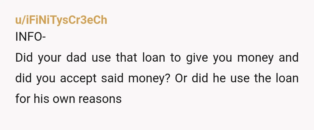 u/iFiNiTysCr3eCh
INFO-
Did your dad use that loan to give you money and did you accept said money? Or did he use the loan for his own reasons