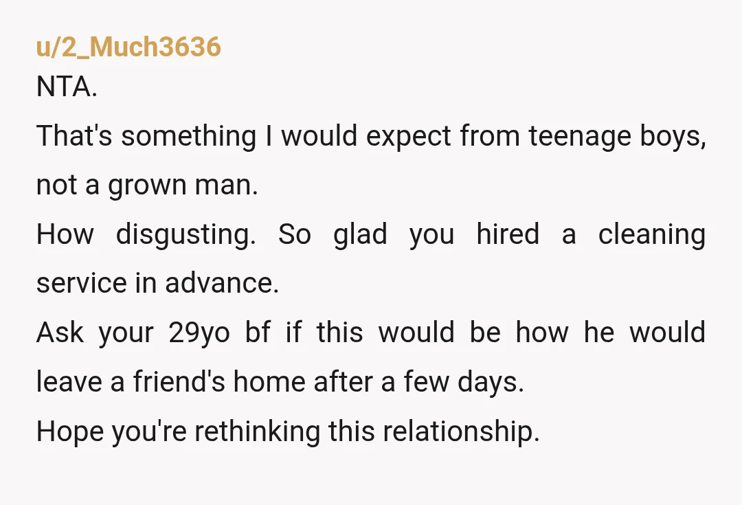 u/2_Much3636 NTA. That's something I would expect from teenage boys, not a grown man. How disgusting. So glad you hired a cleaning service in advance. Ask your 29yo bf if...
