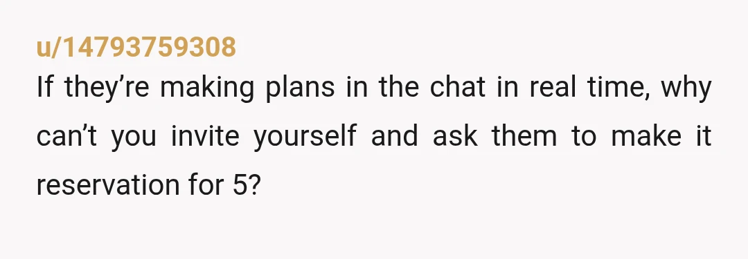 u/14793759308
If they’re making plans in the chat in real time, why can’t you invite yourself and ask them to make it reservation for 5?