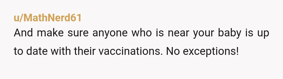 u/MathNerd61
And make sure anyone who is near your baby is up to date with their vaccinations. No exceptions!