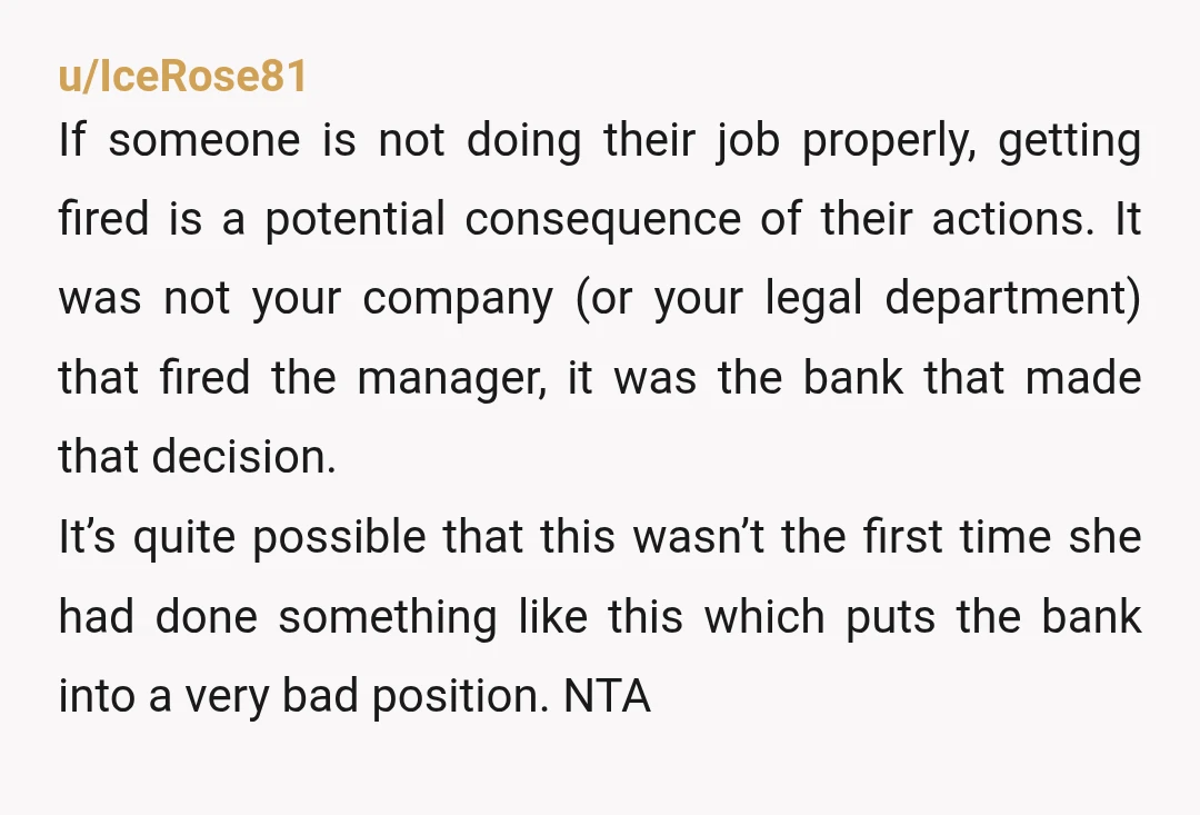 u/IceRose81 If someone is not doing their job properly, getting fired is a potential consequence of their actions. It was not your company (or your legal department) that fired the...