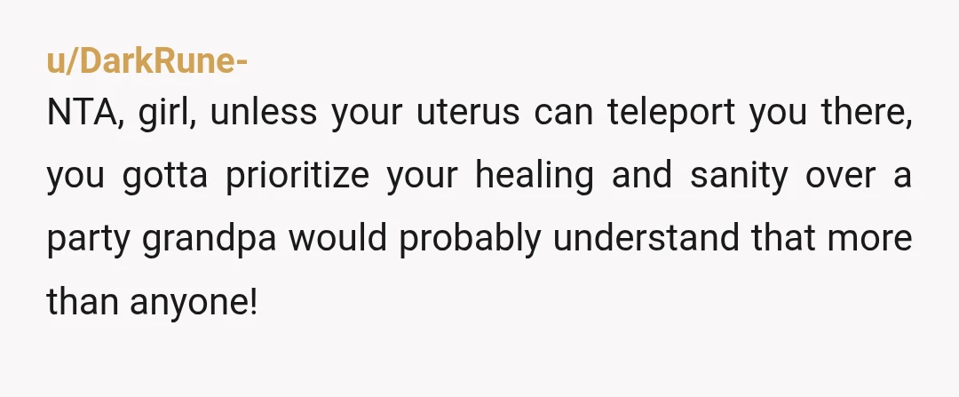u/DarkRune-
NTA, girl, unless your uterus can teleport you there, you gotta prioritize your healing and sanity over a party grandpa would probably understand that more than anyone!