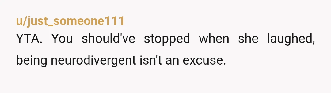 u/just_someone111
YTA. You should've stopped when she laughed, being neurodivergent isn't an excuse.