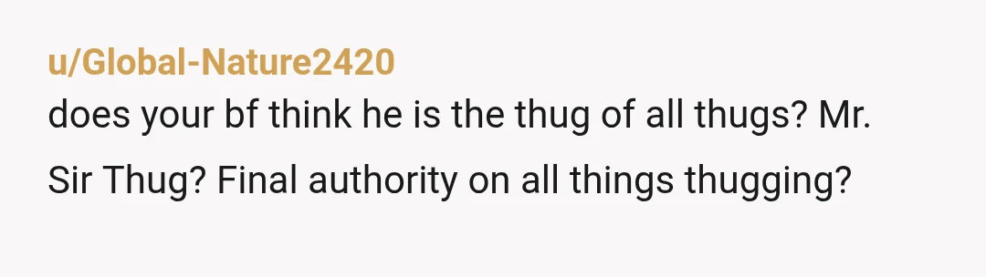 u/Global-Nature2420
does your bf think he is the thug of all thugs? Mr.
Sir Thug? Final authority on all things thugging?