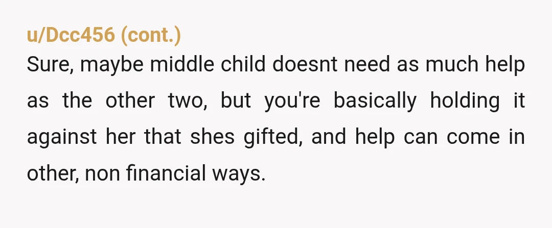 u/jgcrawfo Sorry friend, YTA. I know you don't have endless money, and I know middle kid has a leg-up, but this unequal treatment going to build resentment and unhappiness down...