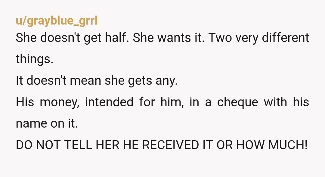 u/grayblue_grrl She doesn't get half. She wants it. Two very different things. It doesn't mean she gets any. His money, intended for him, in a cheque with his name on...