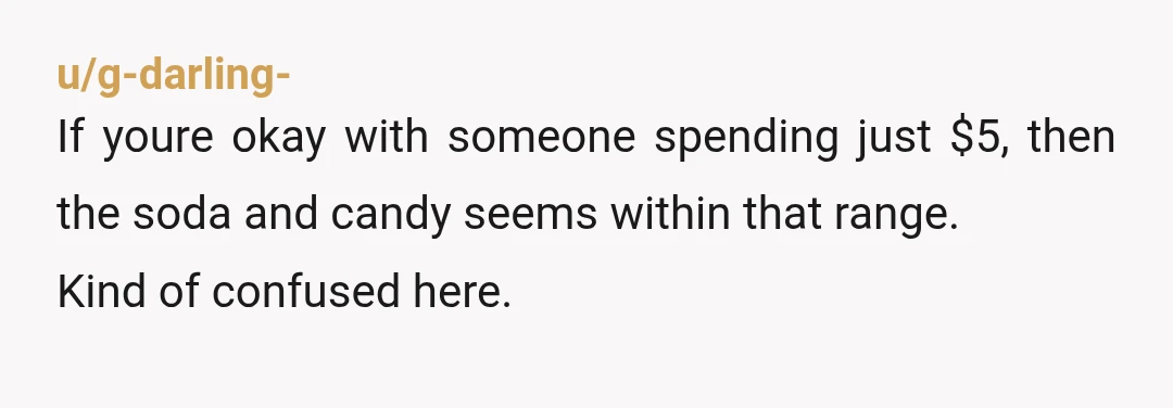 u/g-darling-
If youre okay with someone spending just $5, then the soda and candy seems within that range.
Kind of confused here.