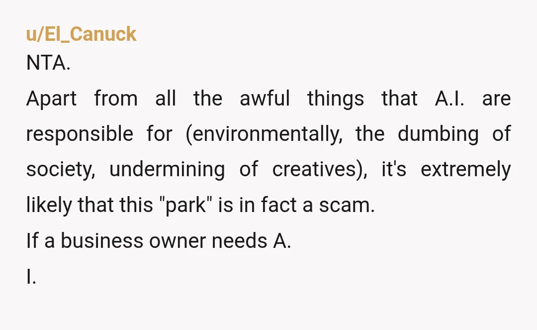 u/El_Canuck NTA. Apart from all the awful things that A.I. are responsible for (environmentally, the dumbing of society, undermining of creatives), it's extremely likely that this "park" is in fact...