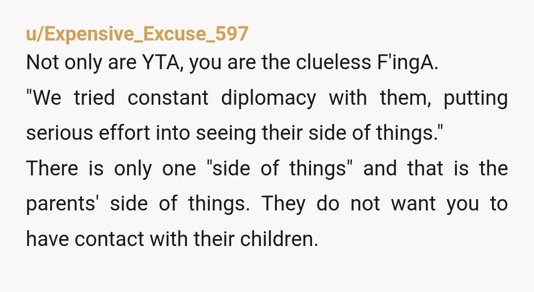 u/Expensive_Excuse_597 Not only are YTA, you are the clueless F'ingA. "We tried constant diplomacy with them, putting serious effort into seeing their side of things." There is only one "side...