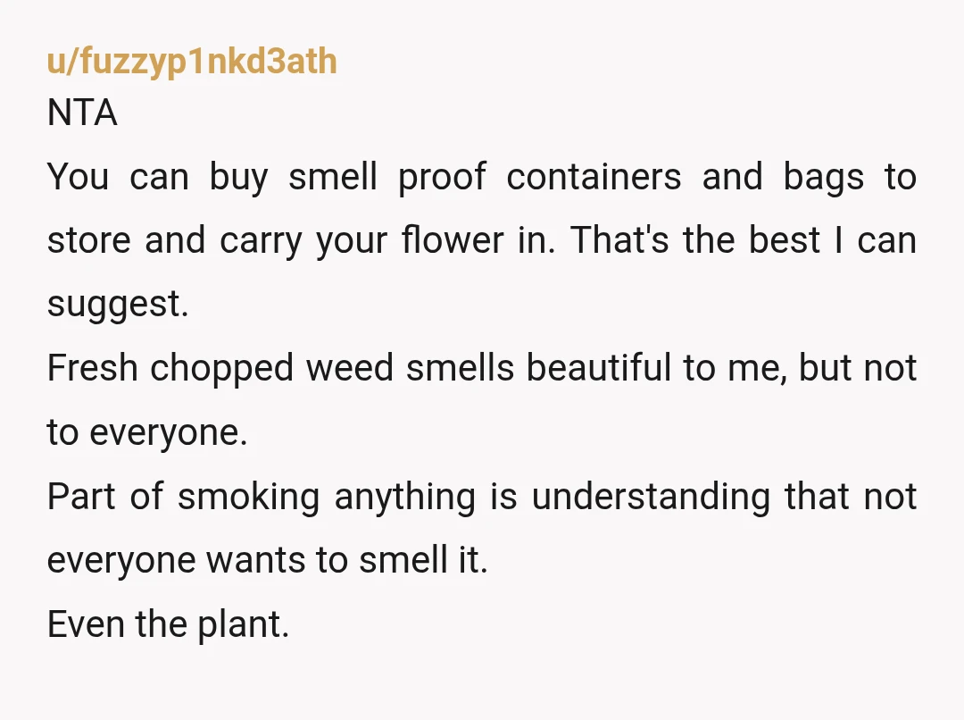 u/fuzzyp1nkd3ath NTA You can buy smell proof containers and bags to store and carry your flower in. That's the best I can suggest. Fresh chopped weed smells beautiful to me,...