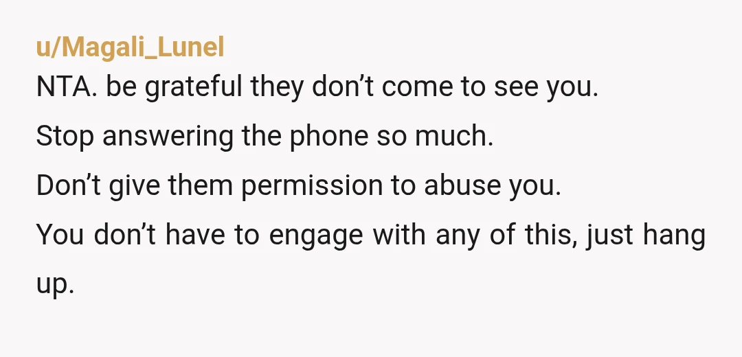 u/Magali_Lunel NTA. be grateful they don’t come to see you. Stop answering the phone so much. Don’t give them permission to abuse you. You don’t have to engage with any...