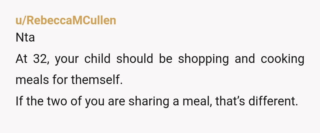 u/RebeccaMCullen
Nta
At 32, your child should be shopping and cooking meals for themself.
If the two of you are sharing a meal, that’s different. 