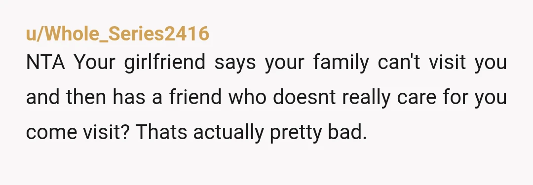 u/Whole_Series2416
NTA Your girlfriend says your family can't visit you and then has a friend who doesnt really care for you come visit? Thats actually pretty bad. 