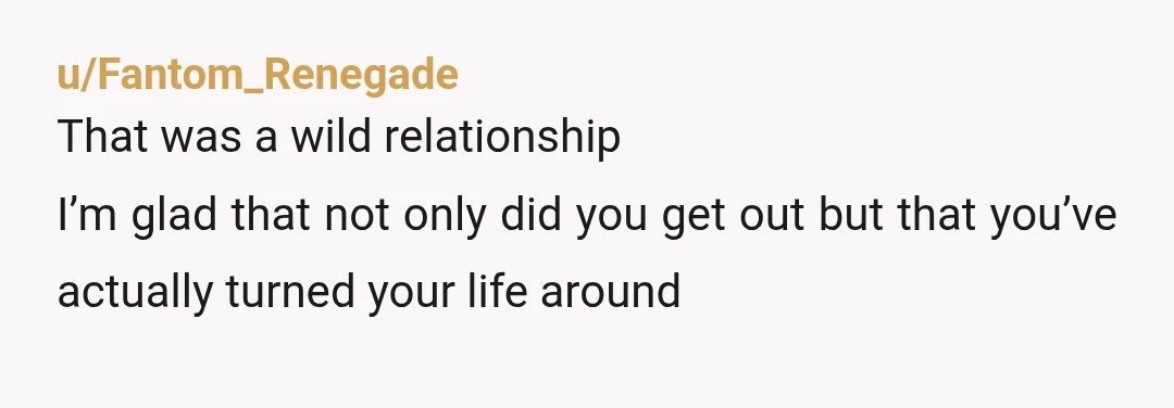u/Fantom_Renegade
That was a wild relationship
I’m glad that not only did you get out but that you’ve actually turned your life around