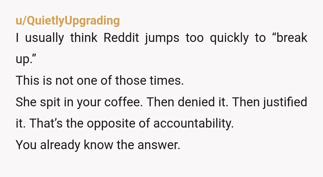 u/QuietlyUpgrading I usually think Reddit jumps too quickly to “break up.” This is not one of those times. She spit in your coffee. Then denied it. Then justified it. That’s...