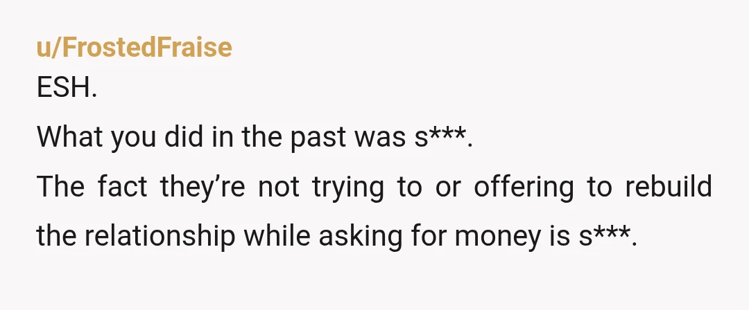 u/FrostedFraise
ESH.
What you did in the past was s***.
The fact they’re not trying to or offering to rebuild the relationship while asking for money is s***.