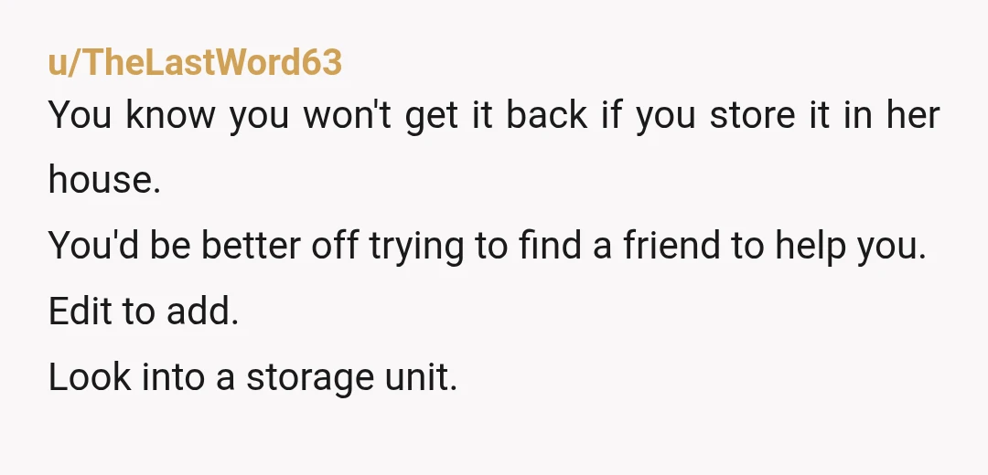 u/TheLastWord63 You know you won't get it back if you store it in her house. You'd be better off trying to find a friend to help you. Edit to add....