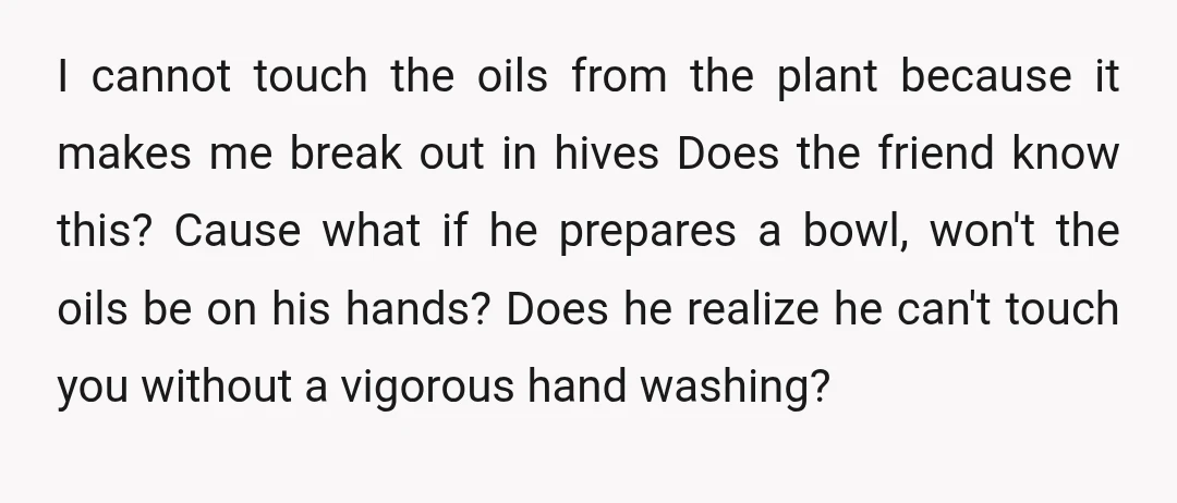 I cannot touch the oils from the plant because it makes me break out in hives Does the friend know this? Cause what if he prepares a bowl, won't the...