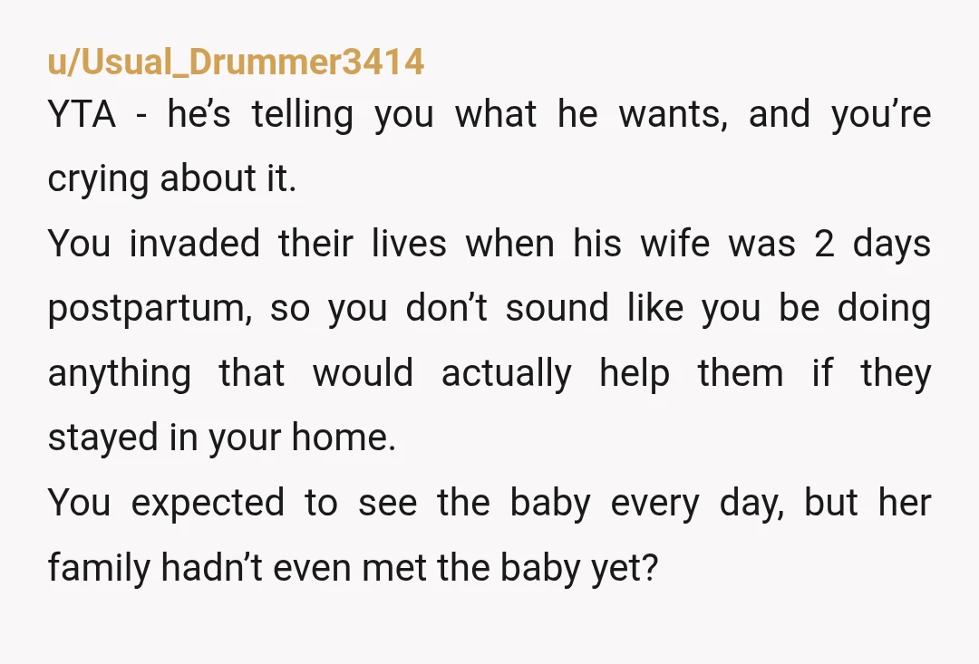 u/Usual_Drummer3414 YTA - he’s telling you what he wants, and you’re crying about it. You invaded their lives when his wife was 2 days postpartum, so you don’t sound like...