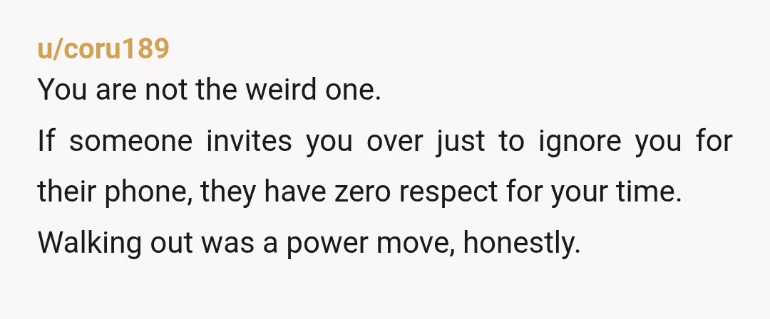 u/coru189 You are not the weird one. If someone invites you over just to ignore you for their phone, they have zero respect for your time. Walking out was a...