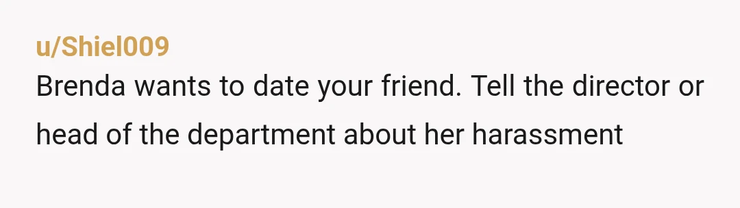u/Shiel009
Brenda wants to date your friend. Tell the director or head of the department about her harassment