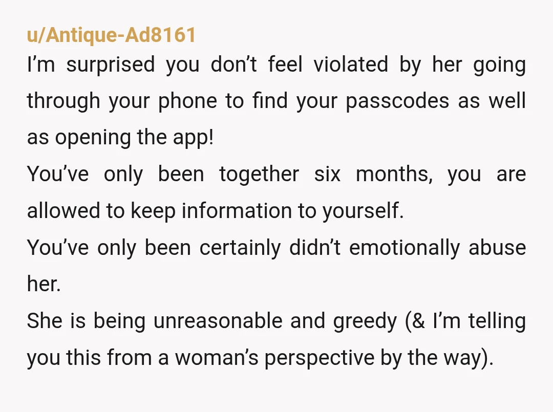u/Antique-Ad8161 I’m surprised you don’t feel violated by her going through your phone to find your passcodes as well as opening the app! You’ve only been together six months, you...