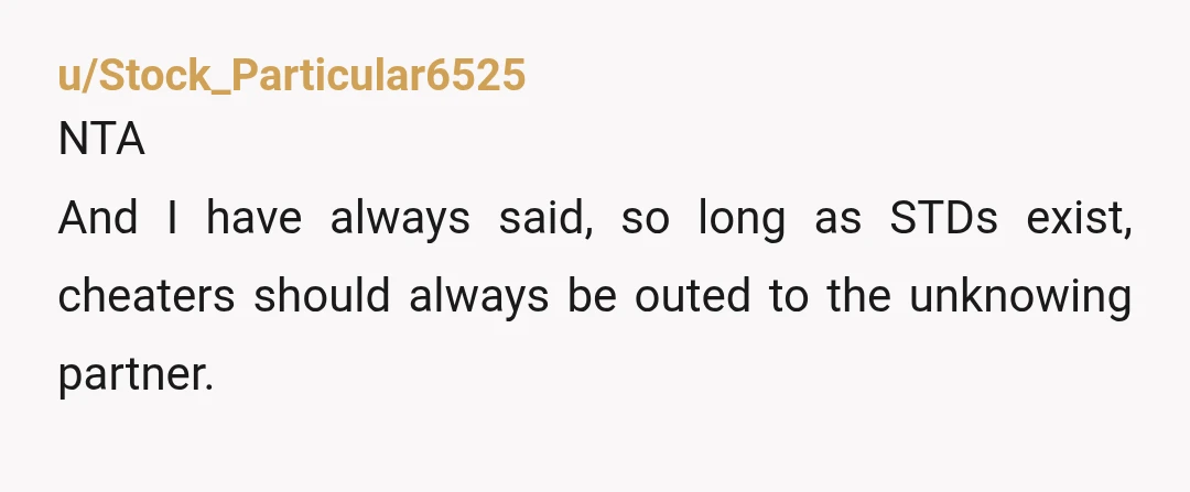 u/Stock_Particular6525
NTA
And I have always said, so long as STDs exist, cheaters should always be outed to the unknowing partner.