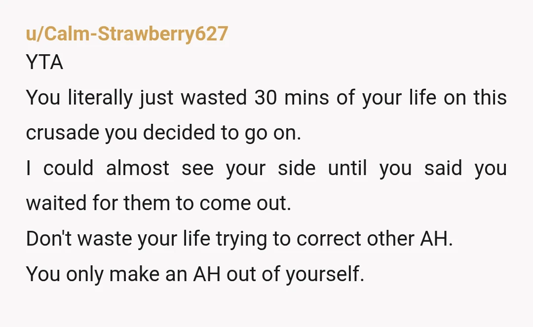 u/Calm-Strawberry627 YTA You literally just wasted 30 mins of your life on this crusade you decided to go on. I could almost see your side until you said you waited...