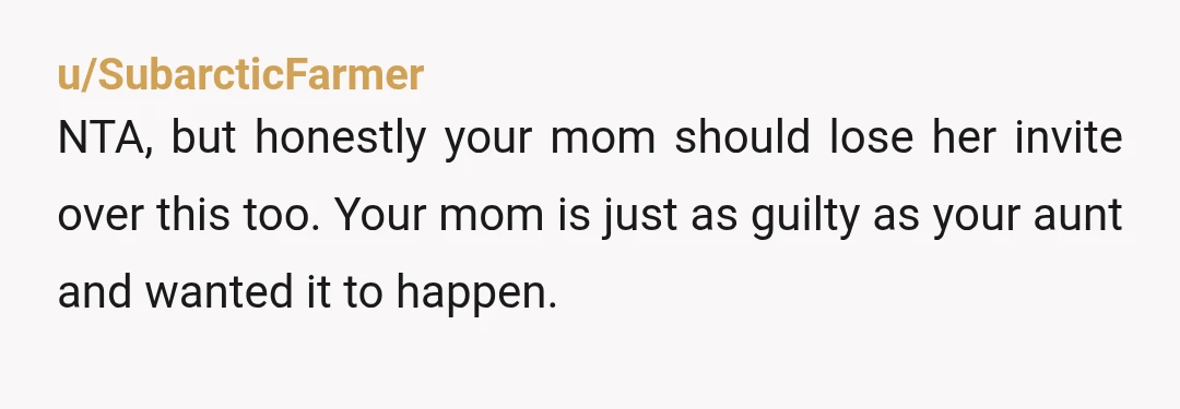 u/SubarcticFarmer
NTA, but honestly your mom should lose her invite over this too. Your mom is just as guilty as your aunt and wanted it to happen.