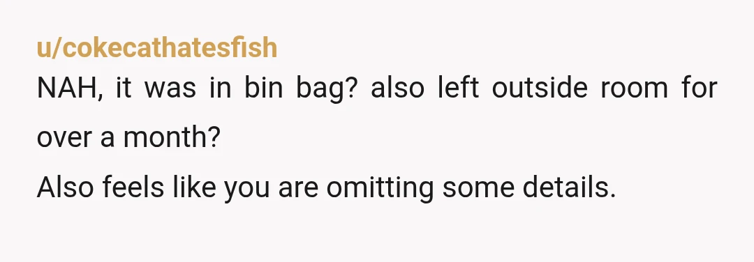 u/cokecathatesfish
NAH, it was in bin bag? also left outside room for over a month?
Also feels like you are omitting some details.