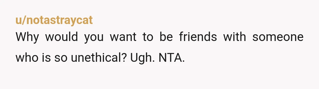 u/notastraycat
Why would you want to be friends with someone who is so unethical? Ugh. NTA.