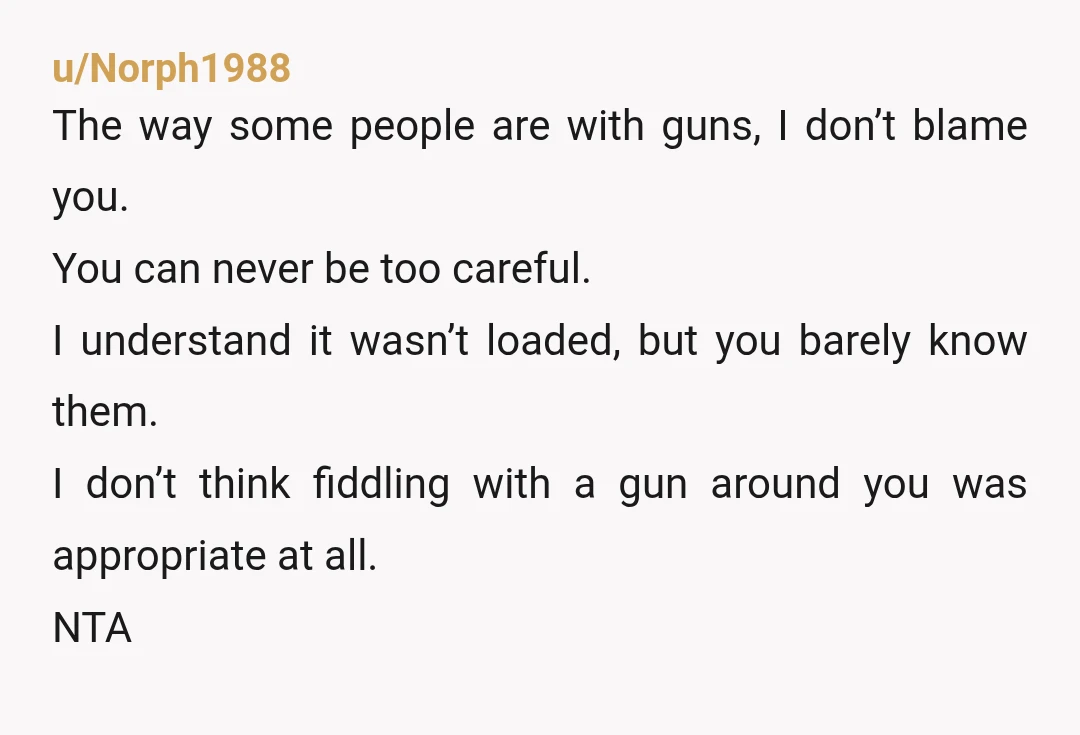 u/Norph1988 The way some people are with guns, I don’t blame you. You can never be too careful. I understand it wasn’t loaded, but you barely know them. I don’t...