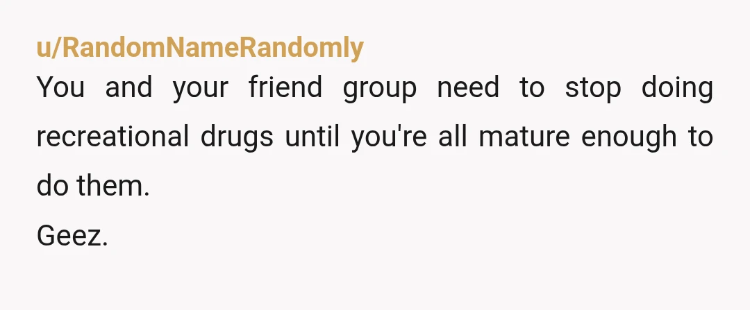 u/RandomNameRandomly
You and your friend group need to stop doing recreational drugs until you're all mature enough to do them.
Geez.