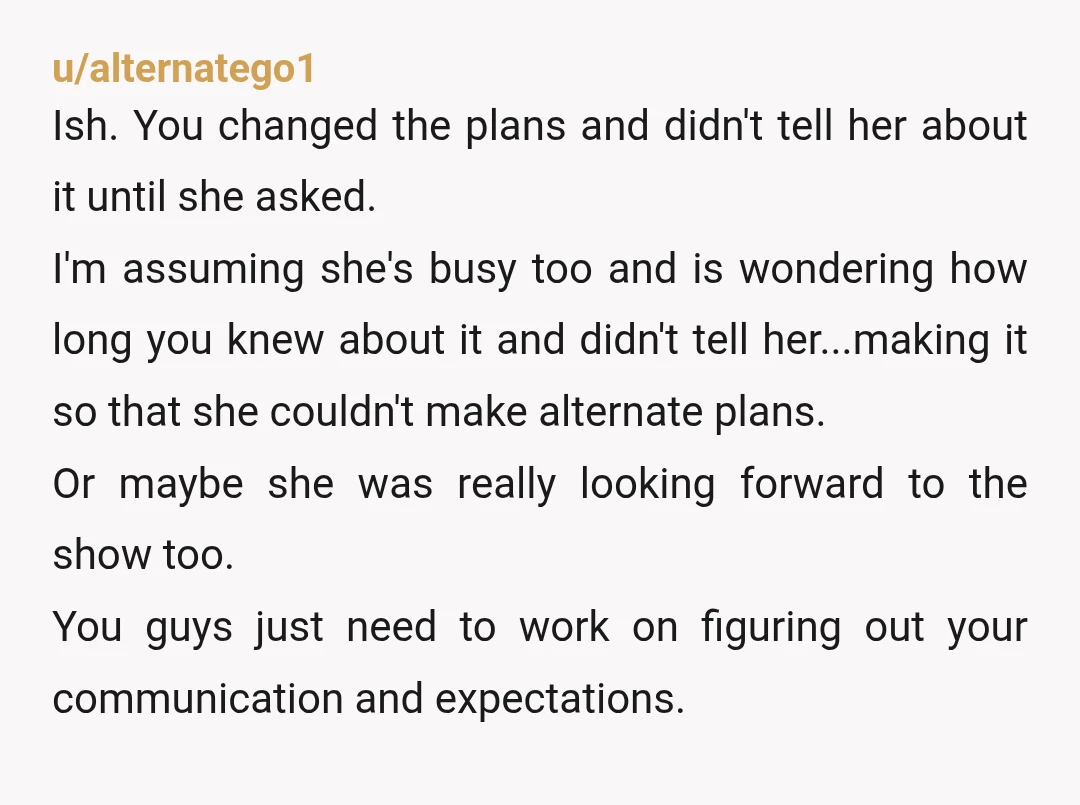u/alternatego1 Ish.  You changed the plans and didn't tell her about it until she asked.  I'm assuming she's busy too and is wondering how long you knew about it and...