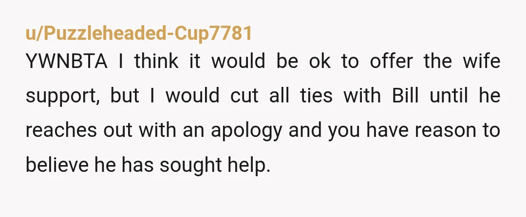 u/Puzzleheaded-Cup7781 YWNBTA I think it would be ok to offer the wife support, but I would cut all ties with Bill until he reaches out with an apology and you...