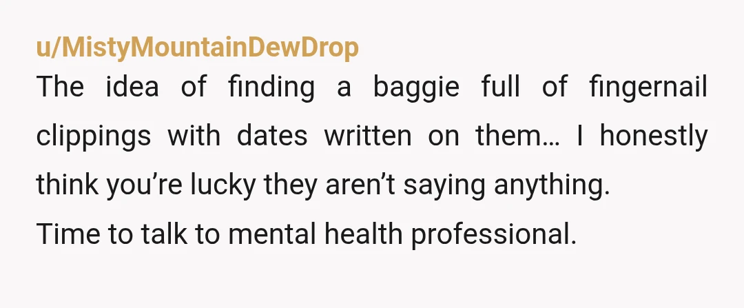 u/MistyMountainDewDrop The idea of finding a baggie full of fingernail clippings with dates written on them… I honestly think you’re lucky they aren’t saying anything. Time to talk to mental...