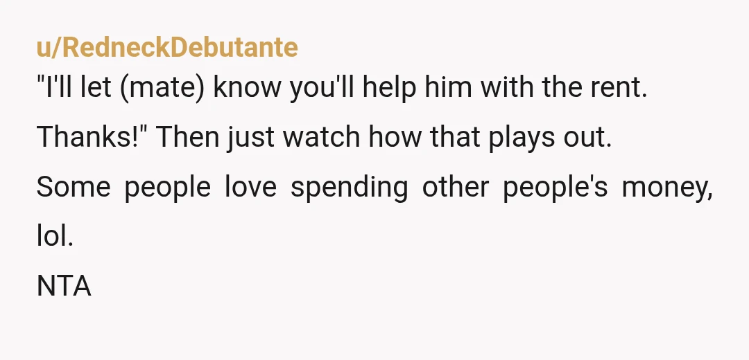 u/RedneckDebutante
"I'll let (mate) know you'll help him with the rent.
Thanks!" Then just watch how that plays out.
Some people love spending other people's money, lol.
NTA