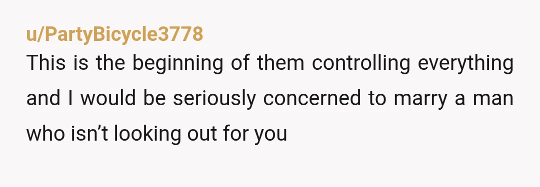 u/PartyBicycle3778
This is the beginning of them controlling everything and I would be seriously concerned to marry a man who isn’t looking out for you