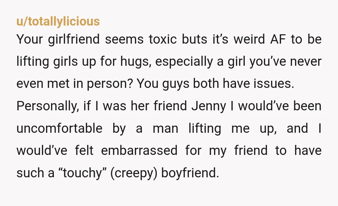 u/totallylicious Your girlfriend seems toxic buts it’s weird AF to be lifting girls up for hugs, especially a girl you’ve never even met in person? You guys both have issues....