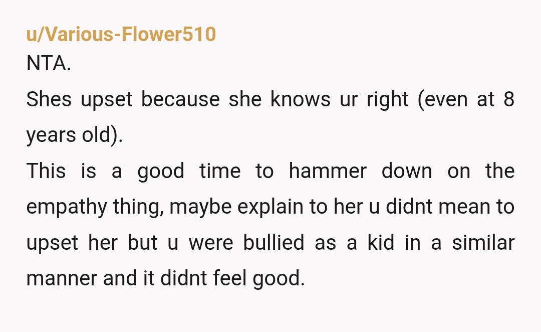 u/Various-Flower510 NTA. Shes upset because she knows ur right (even at 8 years old). This is a good time to hammer down on the empathy thing, maybe explain to her...