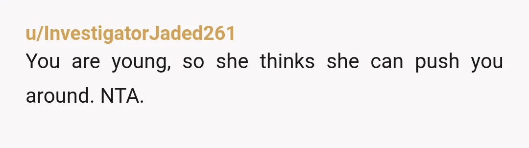 u/InvestigatorJaded261
You are young, so she thinks she can push you around. NTA.