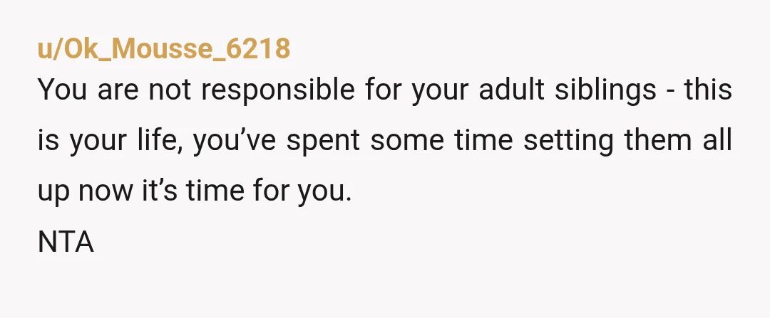 u/Ok_Mousse_6218
You are not responsible for your adult siblings - this is your life, you’ve spent some time setting them all up now it’s time for you.
NTA