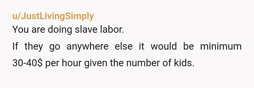 u/JustLivingSimply
You are doing slave labor.
If they go anywhere else it would be minimum 30-40$ per hour given the number of kids.