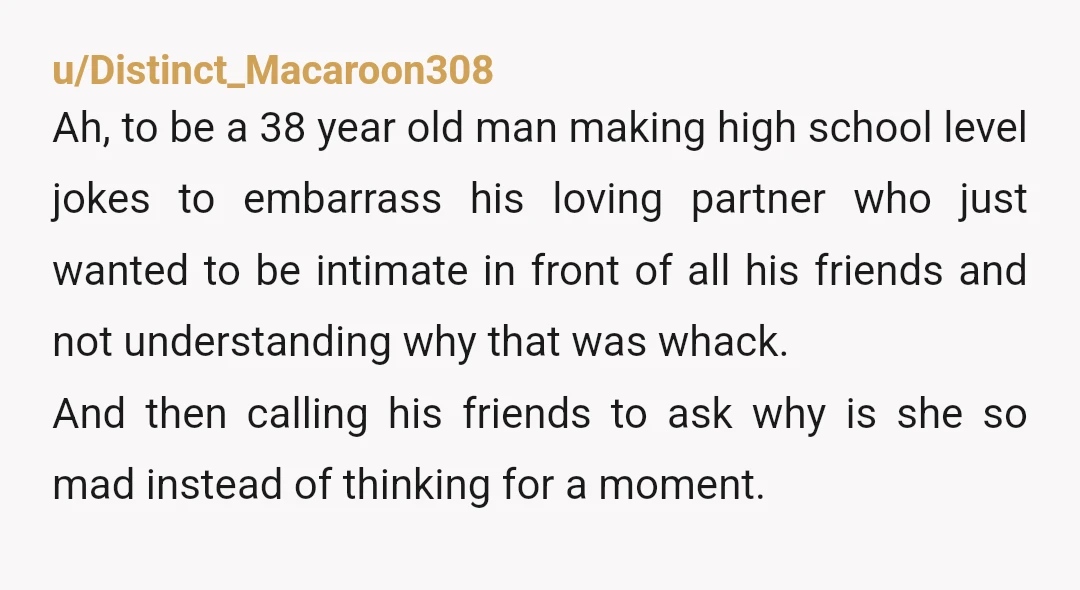 u/Distinct_Macaroon308 Ah, to be a 38 year old man making high school level jokes to embarrass his loving partner who just wanted to be intimate in front of all his...